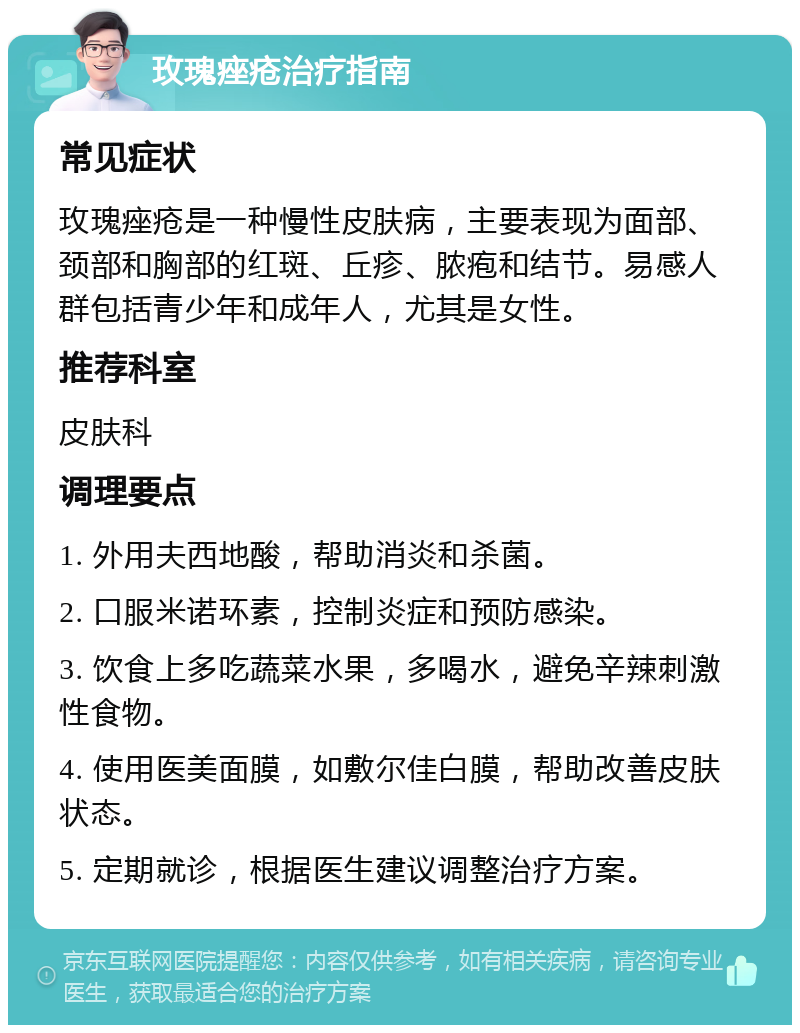 玫瑰痤疮治疗指南 常见症状 玫瑰痤疮是一种慢性皮肤病，主要表现为面部、颈部和胸部的红斑、丘疹、脓疱和结节。易感人群包括青少年和成年人，尤其是女性。 推荐科室 皮肤科 调理要点 1. 外用夫西地酸，帮助消炎和杀菌。 2. 口服米诺环素，控制炎症和预防感染。 3. 饮食上多吃蔬菜水果，多喝水，避免辛辣刺激性食物。 4. 使用医美面膜，如敷尔佳白膜，帮助改善皮肤状态。 5. 定期就诊，根据医生建议调整治疗方案。