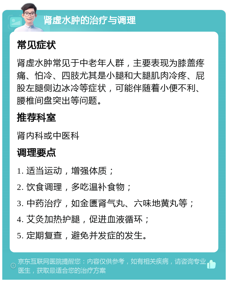 肾虚水肿的治疗与调理 常见症状 肾虚水肿常见于中老年人群，主要表现为膝盖疼痛、怕冷、四肢尤其是小腿和大腿肌肉冷疼、屁股左腿侧边冰冷等症状，可能伴随着小便不利、腰椎间盘突出等问题。 推荐科室 肾内科或中医科 调理要点 1. 适当运动，增强体质； 2. 饮食调理，多吃温补食物； 3. 中药治疗，如金匮肾气丸、六味地黄丸等； 4. 艾灸加热护腿，促进血液循环； 5. 定期复查，避免并发症的发生。