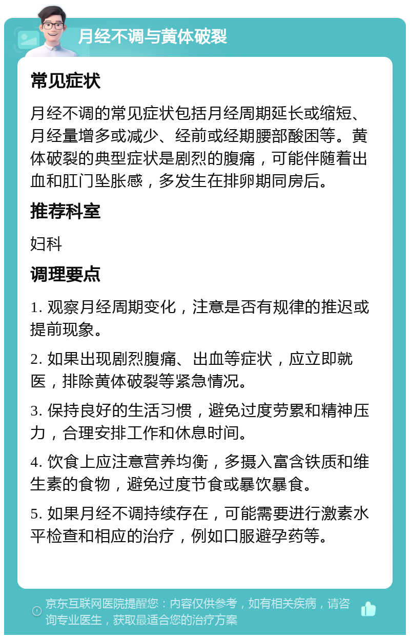 月经不调与黄体破裂 常见症状 月经不调的常见症状包括月经周期延长或缩短、月经量增多或减少、经前或经期腰部酸困等。黄体破裂的典型症状是剧烈的腹痛，可能伴随着出血和肛门坠胀感，多发生在排卵期同房后。 推荐科室 妇科 调理要点 1. 观察月经周期变化，注意是否有规律的推迟或提前现象。 2. 如果出现剧烈腹痛、出血等症状，应立即就医，排除黄体破裂等紧急情况。 3. 保持良好的生活习惯，避免过度劳累和精神压力，合理安排工作和休息时间。 4. 饮食上应注意营养均衡，多摄入富含铁质和维生素的食物，避免过度节食或暴饮暴食。 5. 如果月经不调持续存在，可能需要进行激素水平检查和相应的治疗，例如口服避孕药等。