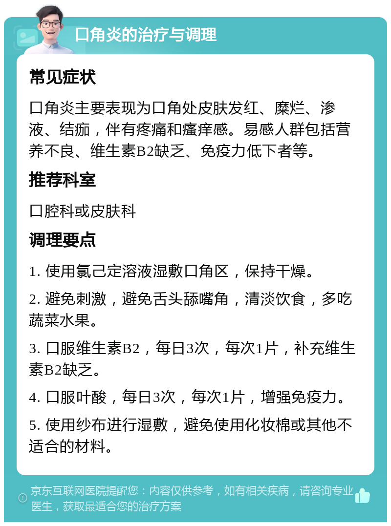 口角炎的治疗与调理 常见症状 口角炎主要表现为口角处皮肤发红、糜烂、渗液、结痂，伴有疼痛和瘙痒感。易感人群包括营养不良、维生素B2缺乏、免疫力低下者等。 推荐科室 口腔科或皮肤科 调理要点 1. 使用氯己定溶液湿敷口角区，保持干燥。 2. 避免刺激，避免舌头舔嘴角，清淡饮食，多吃蔬菜水果。 3. 口服维生素B2，每日3次，每次1片，补充维生素B2缺乏。 4. 口服叶酸，每日3次，每次1片，增强免疫力。 5. 使用纱布进行湿敷，避免使用化妆棉或其他不适合的材料。