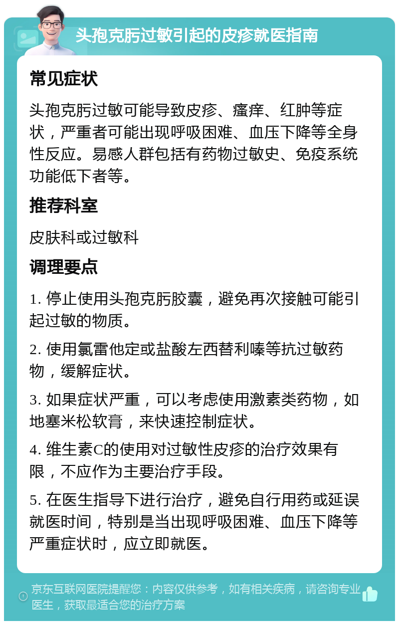 头孢克肟过敏引起的皮疹就医指南 常见症状 头孢克肟过敏可能导致皮疹、瘙痒、红肿等症状，严重者可能出现呼吸困难、血压下降等全身性反应。易感人群包括有药物过敏史、免疫系统功能低下者等。 推荐科室 皮肤科或过敏科 调理要点 1. 停止使用头孢克肟胶囊，避免再次接触可能引起过敏的物质。 2. 使用氯雷他定或盐酸左西替利嗪等抗过敏药物，缓解症状。 3. 如果症状严重，可以考虑使用激素类药物，如地塞米松软膏，来快速控制症状。 4. 维生素C的使用对过敏性皮疹的治疗效果有限，不应作为主要治疗手段。 5. 在医生指导下进行治疗，避免自行用药或延误就医时间，特别是当出现呼吸困难、血压下降等严重症状时，应立即就医。