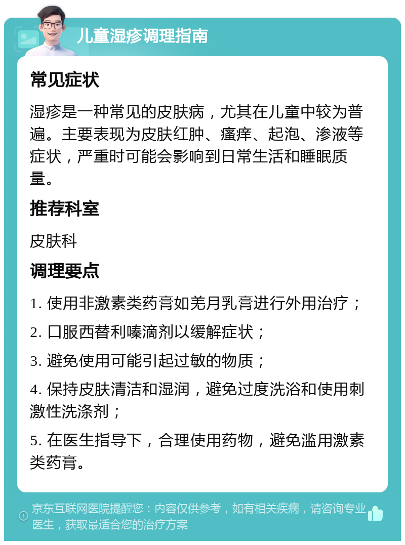 儿童湿疹调理指南 常见症状 湿疹是一种常见的皮肤病，尤其在儿童中较为普遍。主要表现为皮肤红肿、瘙痒、起泡、渗液等症状，严重时可能会影响到日常生活和睡眠质量。 推荐科室 皮肤科 调理要点 1. 使用非激素类药膏如羌月乳膏进行外用治疗； 2. 口服西替利嗪滴剂以缓解症状； 3. 避免使用可能引起过敏的物质； 4. 保持皮肤清洁和湿润，避免过度洗浴和使用刺激性洗涤剂； 5. 在医生指导下，合理使用药物，避免滥用激素类药膏。