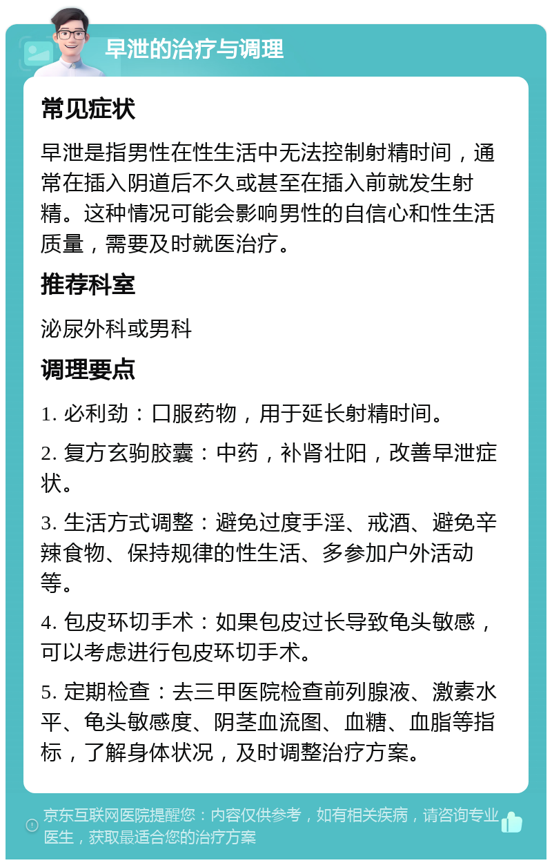 早泄的治疗与调理 常见症状 早泄是指男性在性生活中无法控制射精时间，通常在插入阴道后不久或甚至在插入前就发生射精。这种情况可能会影响男性的自信心和性生活质量，需要及时就医治疗。 推荐科室 泌尿外科或男科 调理要点 1. 必利劲：口服药物，用于延长射精时间。 2. 复方玄驹胶囊：中药，补肾壮阳，改善早泄症状。 3. 生活方式调整：避免过度手淫、戒酒、避免辛辣食物、保持规律的性生活、多参加户外活动等。 4. 包皮环切手术：如果包皮过长导致龟头敏感，可以考虑进行包皮环切手术。 5. 定期检查：去三甲医院检查前列腺液、激素水平、龟头敏感度、阴茎血流图、血糖、血脂等指标，了解身体状况，及时调整治疗方案。