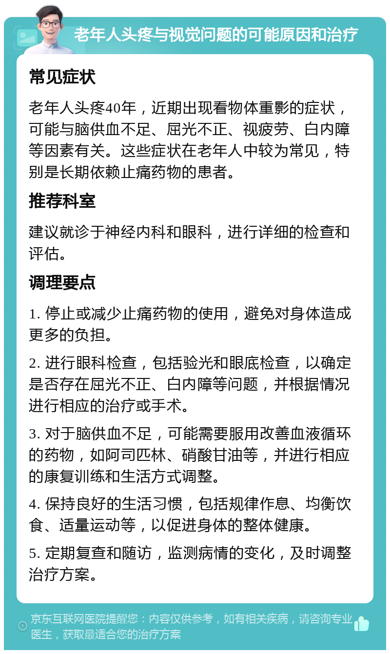 老年人头疼与视觉问题的可能原因和治疗 常见症状 老年人头疼40年，近期出现看物体重影的症状，可能与脑供血不足、屈光不正、视疲劳、白内障等因素有关。这些症状在老年人中较为常见，特别是长期依赖止痛药物的患者。 推荐科室 建议就诊于神经内科和眼科，进行详细的检查和评估。 调理要点 1. 停止或减少止痛药物的使用，避免对身体造成更多的负担。 2. 进行眼科检查，包括验光和眼底检查，以确定是否存在屈光不正、白内障等问题，并根据情况进行相应的治疗或手术。 3. 对于脑供血不足，可能需要服用改善血液循环的药物，如阿司匹林、硝酸甘油等，并进行相应的康复训练和生活方式调整。 4. 保持良好的生活习惯，包括规律作息、均衡饮食、适量运动等，以促进身体的整体健康。 5. 定期复查和随访，监测病情的变化，及时调整治疗方案。