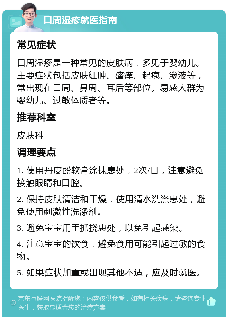 口周湿疹就医指南 常见症状 口周湿疹是一种常见的皮肤病，多见于婴幼儿。主要症状包括皮肤红肿、瘙痒、起疱、渗液等，常出现在口周、鼻周、耳后等部位。易感人群为婴幼儿、过敏体质者等。 推荐科室 皮肤科 调理要点 1. 使用丹皮酚软膏涂抹患处，2次/日，注意避免接触眼睛和口腔。 2. 保持皮肤清洁和干燥，使用清水洗涤患处，避免使用刺激性洗涤剂。 3. 避免宝宝用手抓挠患处，以免引起感染。 4. 注意宝宝的饮食，避免食用可能引起过敏的食物。 5. 如果症状加重或出现其他不适，应及时就医。