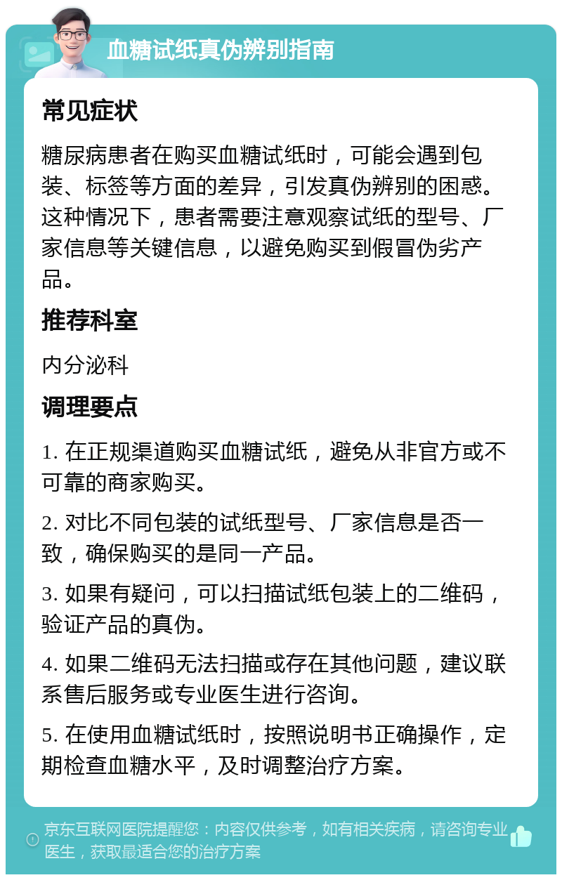 血糖试纸真伪辨别指南 常见症状 糖尿病患者在购买血糖试纸时，可能会遇到包装、标签等方面的差异，引发真伪辨别的困惑。这种情况下，患者需要注意观察试纸的型号、厂家信息等关键信息，以避免购买到假冒伪劣产品。 推荐科室 内分泌科 调理要点 1. 在正规渠道购买血糖试纸，避免从非官方或不可靠的商家购买。 2. 对比不同包装的试纸型号、厂家信息是否一致，确保购买的是同一产品。 3. 如果有疑问，可以扫描试纸包装上的二维码，验证产品的真伪。 4. 如果二维码无法扫描或存在其他问题，建议联系售后服务或专业医生进行咨询。 5. 在使用血糖试纸时，按照说明书正确操作，定期检查血糖水平，及时调整治疗方案。