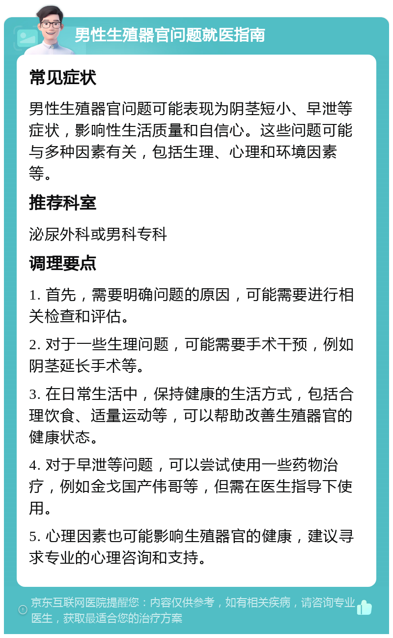 男性生殖器官问题就医指南 常见症状 男性生殖器官问题可能表现为阴茎短小、早泄等症状，影响性生活质量和自信心。这些问题可能与多种因素有关，包括生理、心理和环境因素等。 推荐科室 泌尿外科或男科专科 调理要点 1. 首先，需要明确问题的原因，可能需要进行相关检查和评估。 2. 对于一些生理问题，可能需要手术干预，例如阴茎延长手术等。 3. 在日常生活中，保持健康的生活方式，包括合理饮食、适量运动等，可以帮助改善生殖器官的健康状态。 4. 对于早泄等问题，可以尝试使用一些药物治疗，例如金戈国产伟哥等，但需在医生指导下使用。 5. 心理因素也可能影响生殖器官的健康，建议寻求专业的心理咨询和支持。