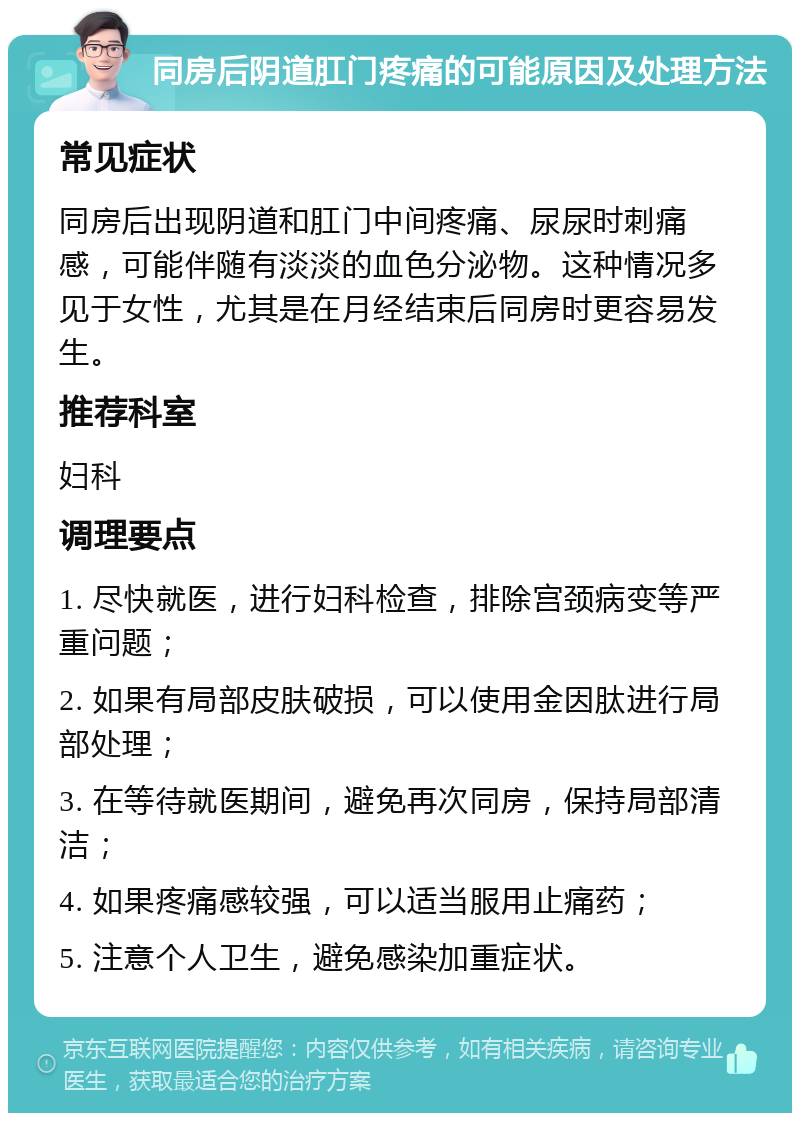 同房后阴道肛门疼痛的可能原因及处理方法 常见症状 同房后出现阴道和肛门中间疼痛、尿尿时刺痛感，可能伴随有淡淡的血色分泌物。这种情况多见于女性，尤其是在月经结束后同房时更容易发生。 推荐科室 妇科 调理要点 1. 尽快就医，进行妇科检查，排除宫颈病变等严重问题； 2. 如果有局部皮肤破损，可以使用金因肽进行局部处理； 3. 在等待就医期间，避免再次同房，保持局部清洁； 4. 如果疼痛感较强，可以适当服用止痛药； 5. 注意个人卫生，避免感染加重症状。