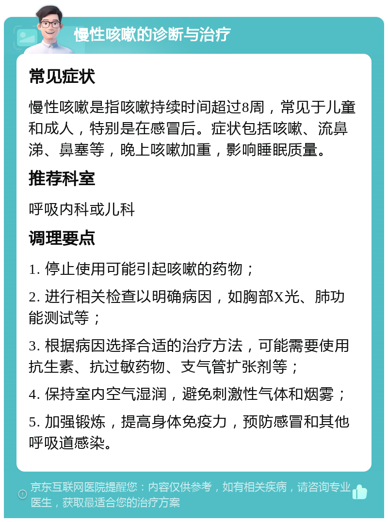 慢性咳嗽的诊断与治疗 常见症状 慢性咳嗽是指咳嗽持续时间超过8周，常见于儿童和成人，特别是在感冒后。症状包括咳嗽、流鼻涕、鼻塞等，晚上咳嗽加重，影响睡眠质量。 推荐科室 呼吸内科或儿科 调理要点 1. 停止使用可能引起咳嗽的药物； 2. 进行相关检查以明确病因，如胸部X光、肺功能测试等； 3. 根据病因选择合适的治疗方法，可能需要使用抗生素、抗过敏药物、支气管扩张剂等； 4. 保持室内空气湿润，避免刺激性气体和烟雾； 5. 加强锻炼，提高身体免疫力，预防感冒和其他呼吸道感染。