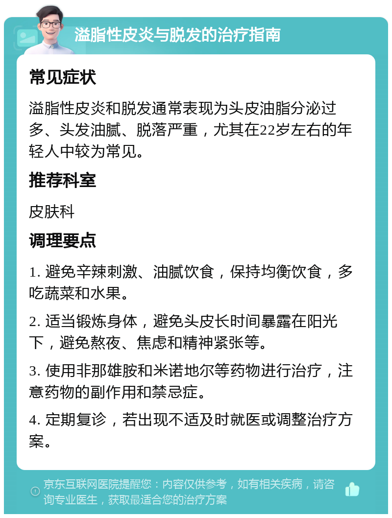 溢脂性皮炎与脱发的治疗指南 常见症状 溢脂性皮炎和脱发通常表现为头皮油脂分泌过多、头发油腻、脱落严重，尤其在22岁左右的年轻人中较为常见。 推荐科室 皮肤科 调理要点 1. 避免辛辣刺激、油腻饮食，保持均衡饮食，多吃蔬菜和水果。 2. 适当锻炼身体，避免头皮长时间暴露在阳光下，避免熬夜、焦虑和精神紧张等。 3. 使用非那雄胺和米诺地尔等药物进行治疗，注意药物的副作用和禁忌症。 4. 定期复诊，若出现不适及时就医或调整治疗方案。