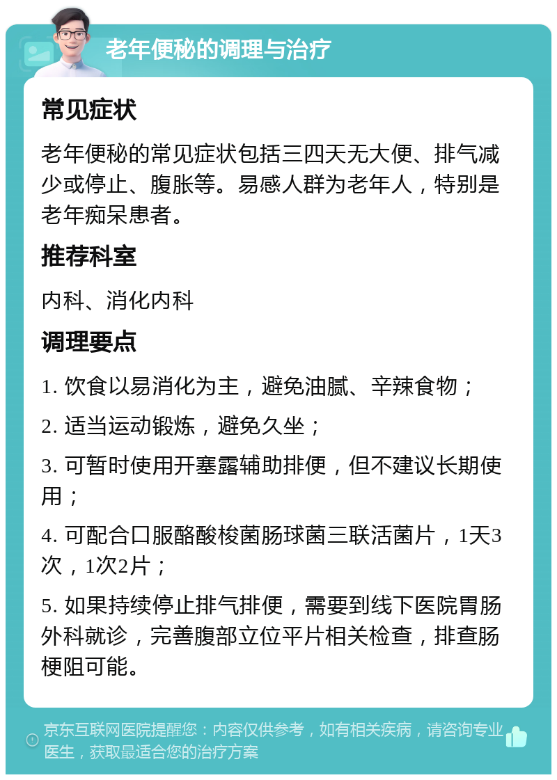 老年便秘的调理与治疗 常见症状 老年便秘的常见症状包括三四天无大便、排气减少或停止、腹胀等。易感人群为老年人，特别是老年痴呆患者。 推荐科室 内科、消化内科 调理要点 1. 饮食以易消化为主，避免油腻、辛辣食物； 2. 适当运动锻炼，避免久坐； 3. 可暂时使用开塞露辅助排便，但不建议长期使用； 4. 可配合口服酪酸梭菌肠球菌三联活菌片，1天3次，1次2片； 5. 如果持续停止排气排便，需要到线下医院胃肠外科就诊，完善腹部立位平片相关检查，排查肠梗阻可能。