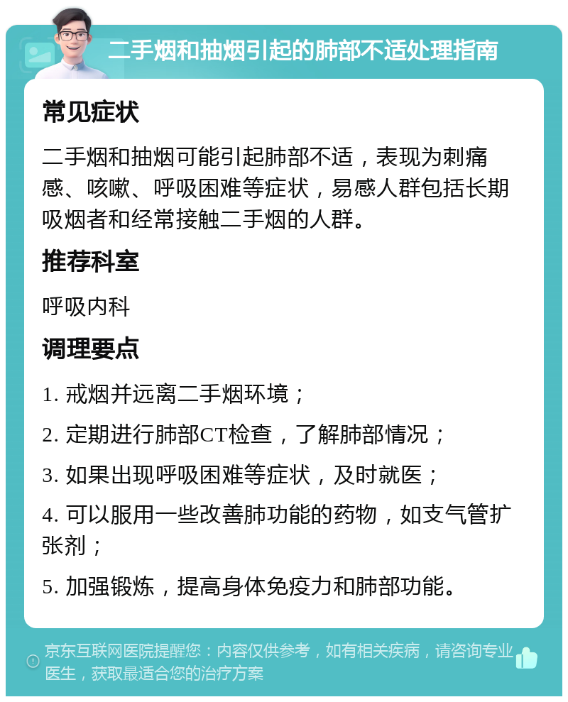 二手烟和抽烟引起的肺部不适处理指南 常见症状 二手烟和抽烟可能引起肺部不适，表现为刺痛感、咳嗽、呼吸困难等症状，易感人群包括长期吸烟者和经常接触二手烟的人群。 推荐科室 呼吸内科 调理要点 1. 戒烟并远离二手烟环境； 2. 定期进行肺部CT检查，了解肺部情况； 3. 如果出现呼吸困难等症状，及时就医； 4. 可以服用一些改善肺功能的药物，如支气管扩张剂； 5. 加强锻炼，提高身体免疫力和肺部功能。