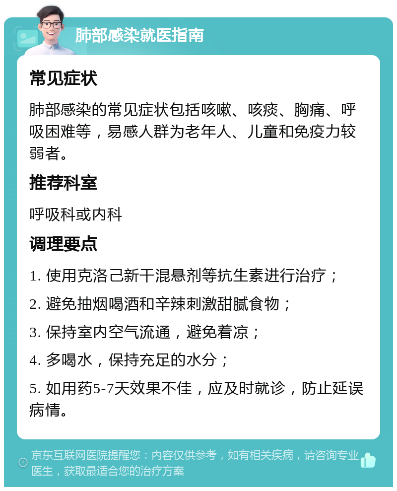 肺部感染就医指南 常见症状 肺部感染的常见症状包括咳嗽、咳痰、胸痛、呼吸困难等，易感人群为老年人、儿童和免疫力较弱者。 推荐科室 呼吸科或内科 调理要点 1. 使用克洛己新干混悬剂等抗生素进行治疗； 2. 避免抽烟喝酒和辛辣刺激甜腻食物； 3. 保持室内空气流通，避免着凉； 4. 多喝水，保持充足的水分； 5. 如用药5-7天效果不佳，应及时就诊，防止延误病情。