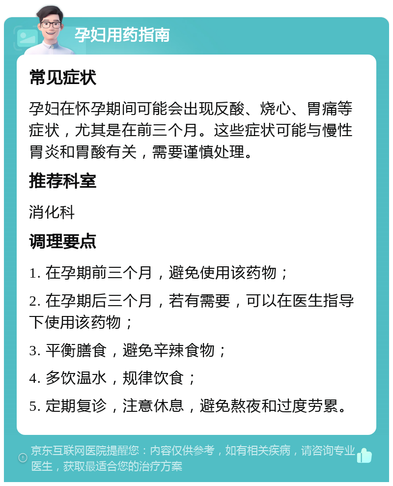 孕妇用药指南 常见症状 孕妇在怀孕期间可能会出现反酸、烧心、胃痛等症状，尤其是在前三个月。这些症状可能与慢性胃炎和胃酸有关，需要谨慎处理。 推荐科室 消化科 调理要点 1. 在孕期前三个月，避免使用该药物； 2. 在孕期后三个月，若有需要，可以在医生指导下使用该药物； 3. 平衡膳食，避免辛辣食物； 4. 多饮温水，规律饮食； 5. 定期复诊，注意休息，避免熬夜和过度劳累。