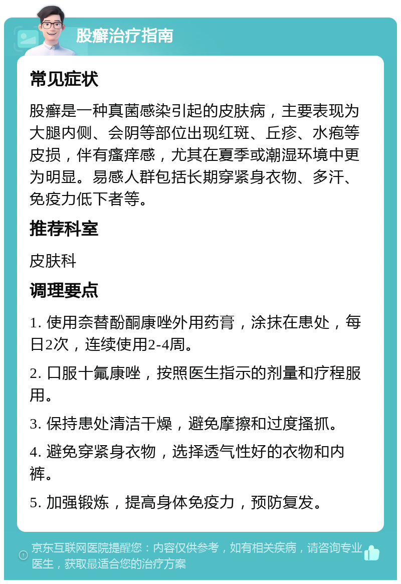 股癣治疗指南 常见症状 股癣是一种真菌感染引起的皮肤病，主要表现为大腿内侧、会阴等部位出现红斑、丘疹、水疱等皮损，伴有瘙痒感，尤其在夏季或潮湿环境中更为明显。易感人群包括长期穿紧身衣物、多汗、免疫力低下者等。 推荐科室 皮肤科 调理要点 1. 使用奈替酚酮康唑外用药膏，涂抹在患处，每日2次，连续使用2-4周。 2. 口服十氟康唑，按照医生指示的剂量和疗程服用。 3. 保持患处清洁干燥，避免摩擦和过度搔抓。 4. 避免穿紧身衣物，选择透气性好的衣物和内裤。 5. 加强锻炼，提高身体免疫力，预防复发。