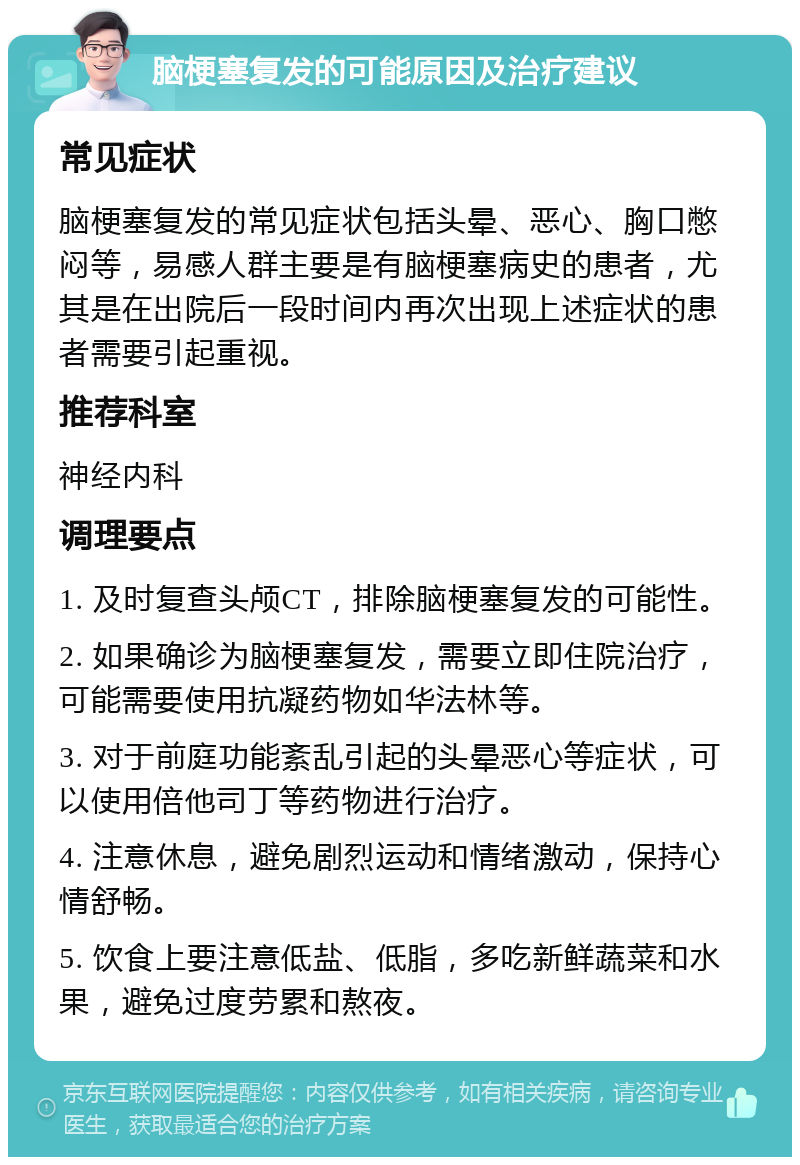 脑梗塞复发的可能原因及治疗建议 常见症状 脑梗塞复发的常见症状包括头晕、恶心、胸口憋闷等，易感人群主要是有脑梗塞病史的患者，尤其是在出院后一段时间内再次出现上述症状的患者需要引起重视。 推荐科室 神经内科 调理要点 1. 及时复查头颅CT，排除脑梗塞复发的可能性。 2. 如果确诊为脑梗塞复发，需要立即住院治疗，可能需要使用抗凝药物如华法林等。 3. 对于前庭功能紊乱引起的头晕恶心等症状，可以使用倍他司丁等药物进行治疗。 4. 注意休息，避免剧烈运动和情绪激动，保持心情舒畅。 5. 饮食上要注意低盐、低脂，多吃新鲜蔬菜和水果，避免过度劳累和熬夜。