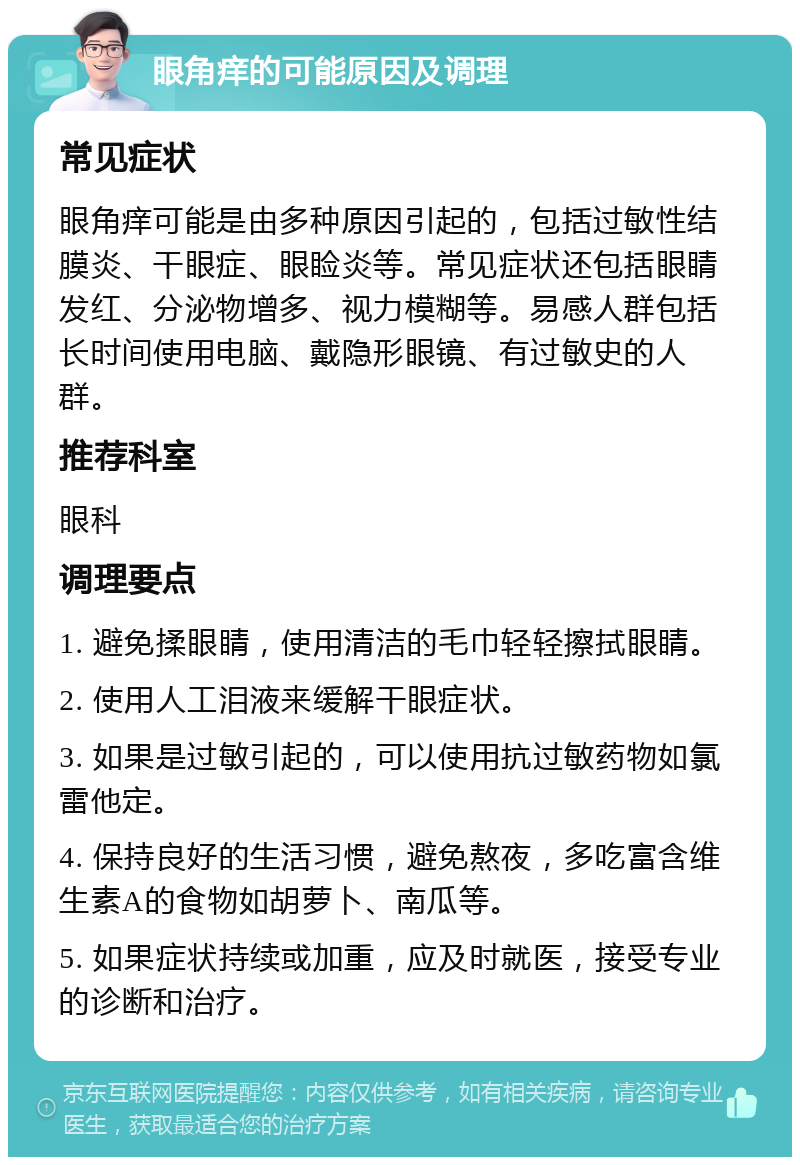 眼角痒的可能原因及调理 常见症状 眼角痒可能是由多种原因引起的，包括过敏性结膜炎、干眼症、眼睑炎等。常见症状还包括眼睛发红、分泌物增多、视力模糊等。易感人群包括长时间使用电脑、戴隐形眼镜、有过敏史的人群。 推荐科室 眼科 调理要点 1. 避免揉眼睛，使用清洁的毛巾轻轻擦拭眼睛。 2. 使用人工泪液来缓解干眼症状。 3. 如果是过敏引起的，可以使用抗过敏药物如氯雷他定。 4. 保持良好的生活习惯，避免熬夜，多吃富含维生素A的食物如胡萝卜、南瓜等。 5. 如果症状持续或加重，应及时就医，接受专业的诊断和治疗。