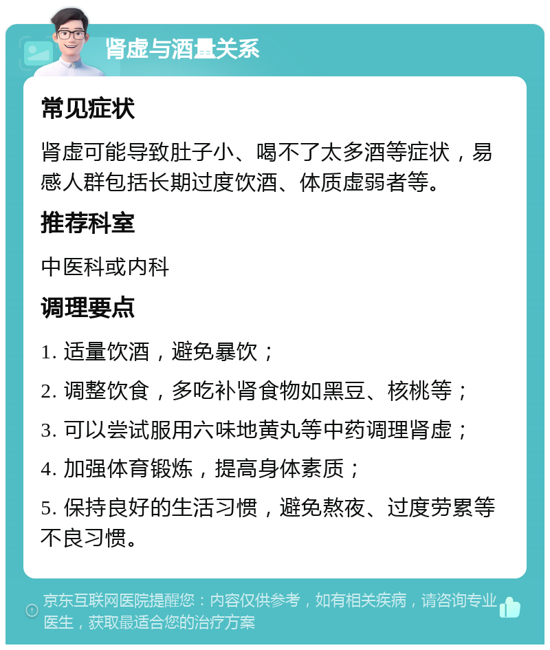 肾虚与酒量关系 常见症状 肾虚可能导致肚子小、喝不了太多酒等症状，易感人群包括长期过度饮酒、体质虚弱者等。 推荐科室 中医科或内科 调理要点 1. 适量饮酒，避免暴饮； 2. 调整饮食，多吃补肾食物如黑豆、核桃等； 3. 可以尝试服用六味地黄丸等中药调理肾虚； 4. 加强体育锻炼，提高身体素质； 5. 保持良好的生活习惯，避免熬夜、过度劳累等不良习惯。