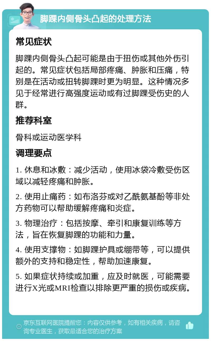 脚踝内侧骨头凸起的处理方法 常见症状 脚踝内侧骨头凸起可能是由于扭伤或其他外伤引起的。常见症状包括局部疼痛、肿胀和压痛，特别是在活动或扭转脚踝时更为明显。这种情况多见于经常进行高强度运动或有过脚踝受伤史的人群。 推荐科室 骨科或运动医学科 调理要点 1. 休息和冰敷：减少活动，使用冰袋冷敷受伤区域以减轻疼痛和肿胀。 2. 使用止痛药：如布洛芬或对乙酰氨基酚等非处方药物可以帮助缓解疼痛和炎症。 3. 物理治疗：包括按摩、牵引和康复训练等方法，旨在恢复脚踝的功能和力量。 4. 使用支撑物：如脚踝护具或绷带等，可以提供额外的支持和稳定性，帮助加速康复。 5. 如果症状持续或加重，应及时就医，可能需要进行X光或MRI检查以排除更严重的损伤或疾病。