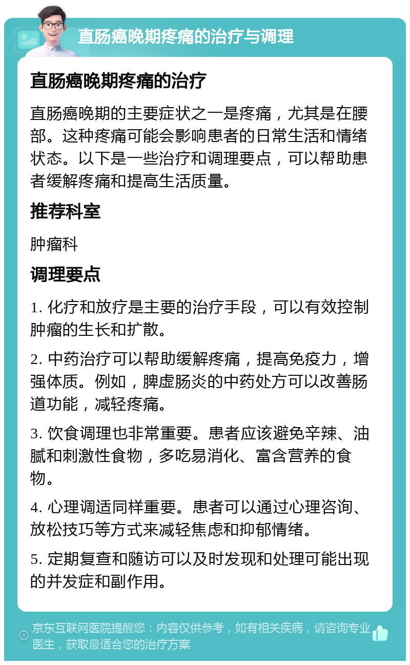 直肠癌晚期疼痛的治疗与调理 直肠癌晚期疼痛的治疗 直肠癌晚期的主要症状之一是疼痛，尤其是在腰部。这种疼痛可能会影响患者的日常生活和情绪状态。以下是一些治疗和调理要点，可以帮助患者缓解疼痛和提高生活质量。 推荐科室 肿瘤科 调理要点 1. 化疗和放疗是主要的治疗手段，可以有效控制肿瘤的生长和扩散。 2. 中药治疗可以帮助缓解疼痛，提高免疫力，增强体质。例如，脾虚肠炎的中药处方可以改善肠道功能，减轻疼痛。 3. 饮食调理也非常重要。患者应该避免辛辣、油腻和刺激性食物，多吃易消化、富含营养的食物。 4. 心理调适同样重要。患者可以通过心理咨询、放松技巧等方式来减轻焦虑和抑郁情绪。 5. 定期复查和随访可以及时发现和处理可能出现的并发症和副作用。