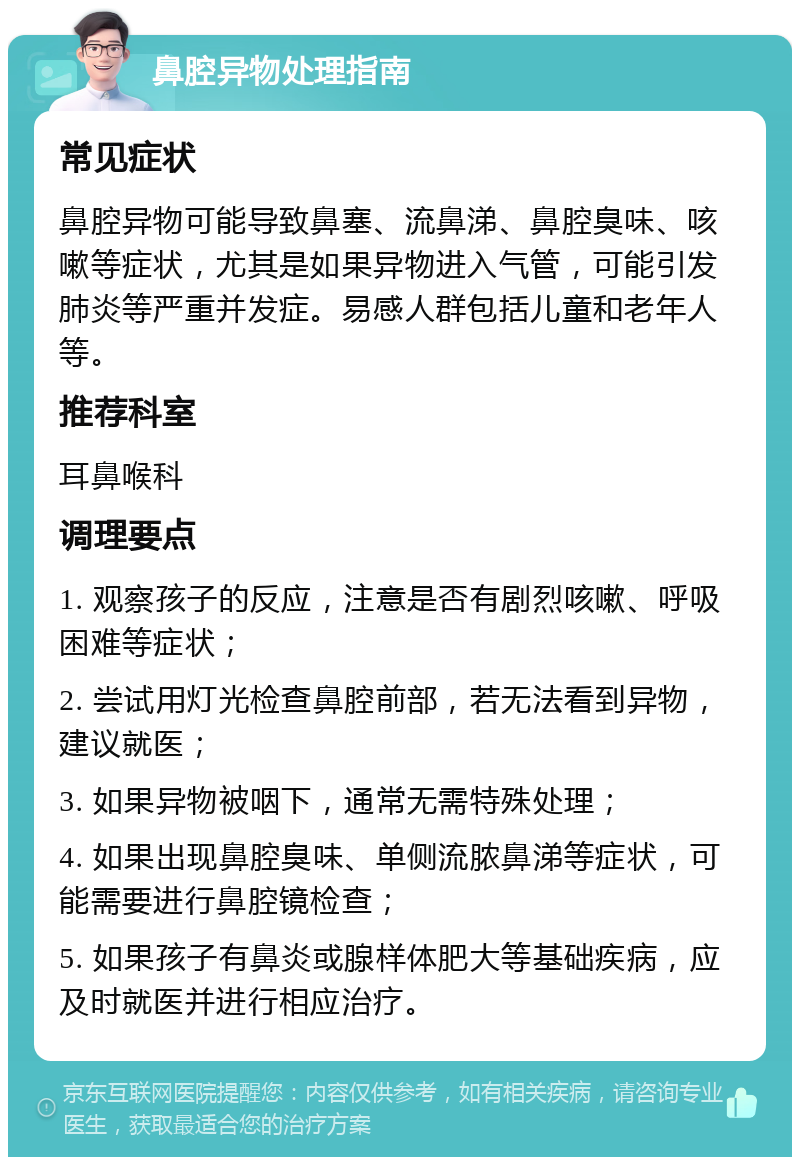 鼻腔异物处理指南 常见症状 鼻腔异物可能导致鼻塞、流鼻涕、鼻腔臭味、咳嗽等症状，尤其是如果异物进入气管，可能引发肺炎等严重并发症。易感人群包括儿童和老年人等。 推荐科室 耳鼻喉科 调理要点 1. 观察孩子的反应，注意是否有剧烈咳嗽、呼吸困难等症状； 2. 尝试用灯光检查鼻腔前部，若无法看到异物，建议就医； 3. 如果异物被咽下，通常无需特殊处理； 4. 如果出现鼻腔臭味、单侧流脓鼻涕等症状，可能需要进行鼻腔镜检查； 5. 如果孩子有鼻炎或腺样体肥大等基础疾病，应及时就医并进行相应治疗。