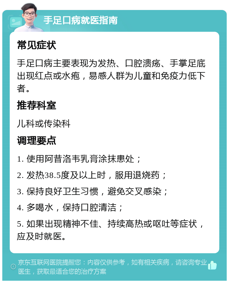 手足口病就医指南 常见症状 手足口病主要表现为发热、口腔溃疡、手掌足底出现红点或水疱，易感人群为儿童和免疫力低下者。 推荐科室 儿科或传染科 调理要点 1. 使用阿昔洛韦乳膏涂抹患处； 2. 发热38.5度及以上时，服用退烧药； 3. 保持良好卫生习惯，避免交叉感染； 4. 多喝水，保持口腔清洁； 5. 如果出现精神不佳、持续高热或呕吐等症状，应及时就医。