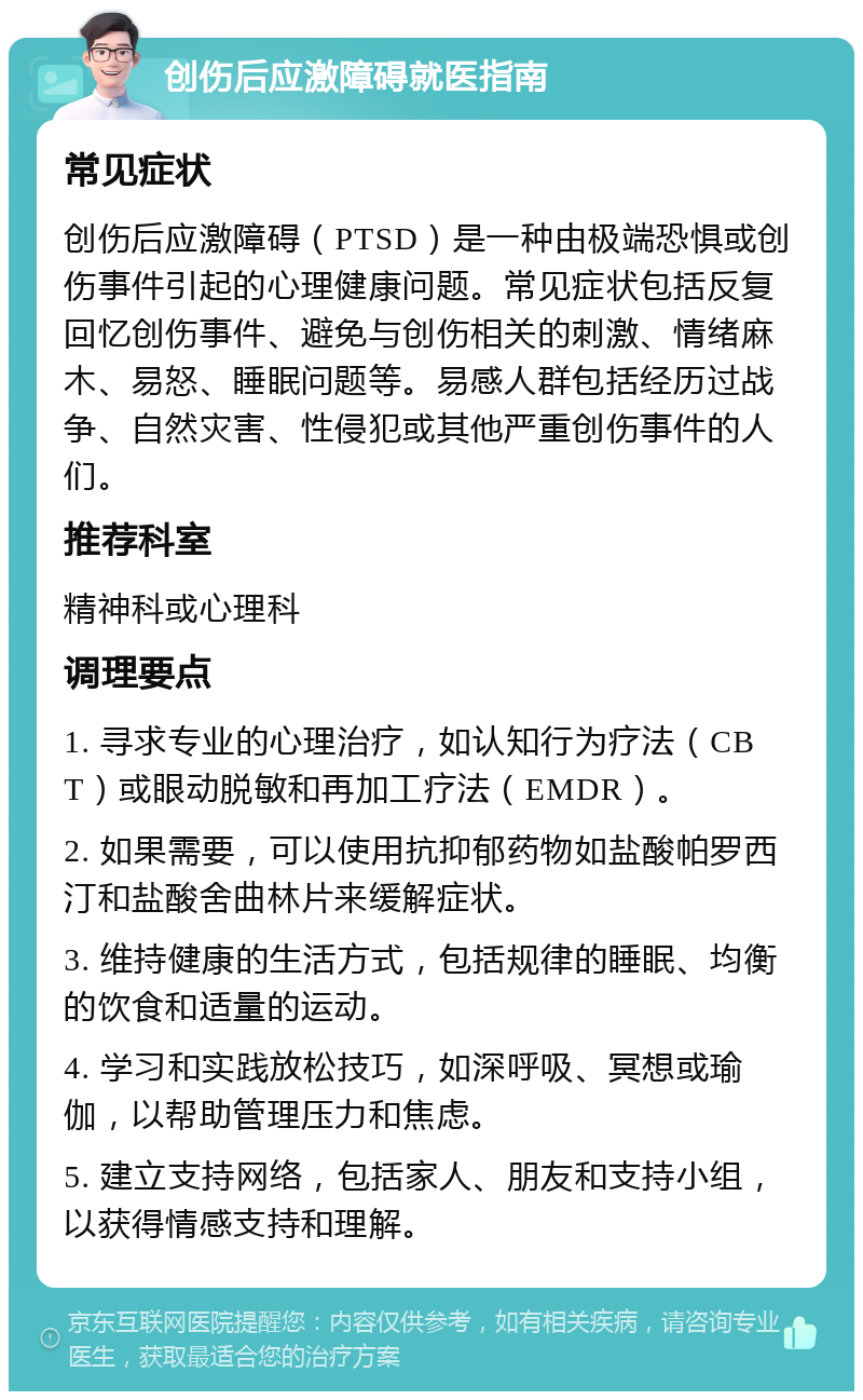 创伤后应激障碍就医指南 常见症状 创伤后应激障碍（PTSD）是一种由极端恐惧或创伤事件引起的心理健康问题。常见症状包括反复回忆创伤事件、避免与创伤相关的刺激、情绪麻木、易怒、睡眠问题等。易感人群包括经历过战争、自然灾害、性侵犯或其他严重创伤事件的人们。 推荐科室 精神科或心理科 调理要点 1. 寻求专业的心理治疗，如认知行为疗法（CBT）或眼动脱敏和再加工疗法（EMDR）。 2. 如果需要，可以使用抗抑郁药物如盐酸帕罗西汀和盐酸舍曲林片来缓解症状。 3. 维持健康的生活方式，包括规律的睡眠、均衡的饮食和适量的运动。 4. 学习和实践放松技巧，如深呼吸、冥想或瑜伽，以帮助管理压力和焦虑。 5. 建立支持网络，包括家人、朋友和支持小组，以获得情感支持和理解。