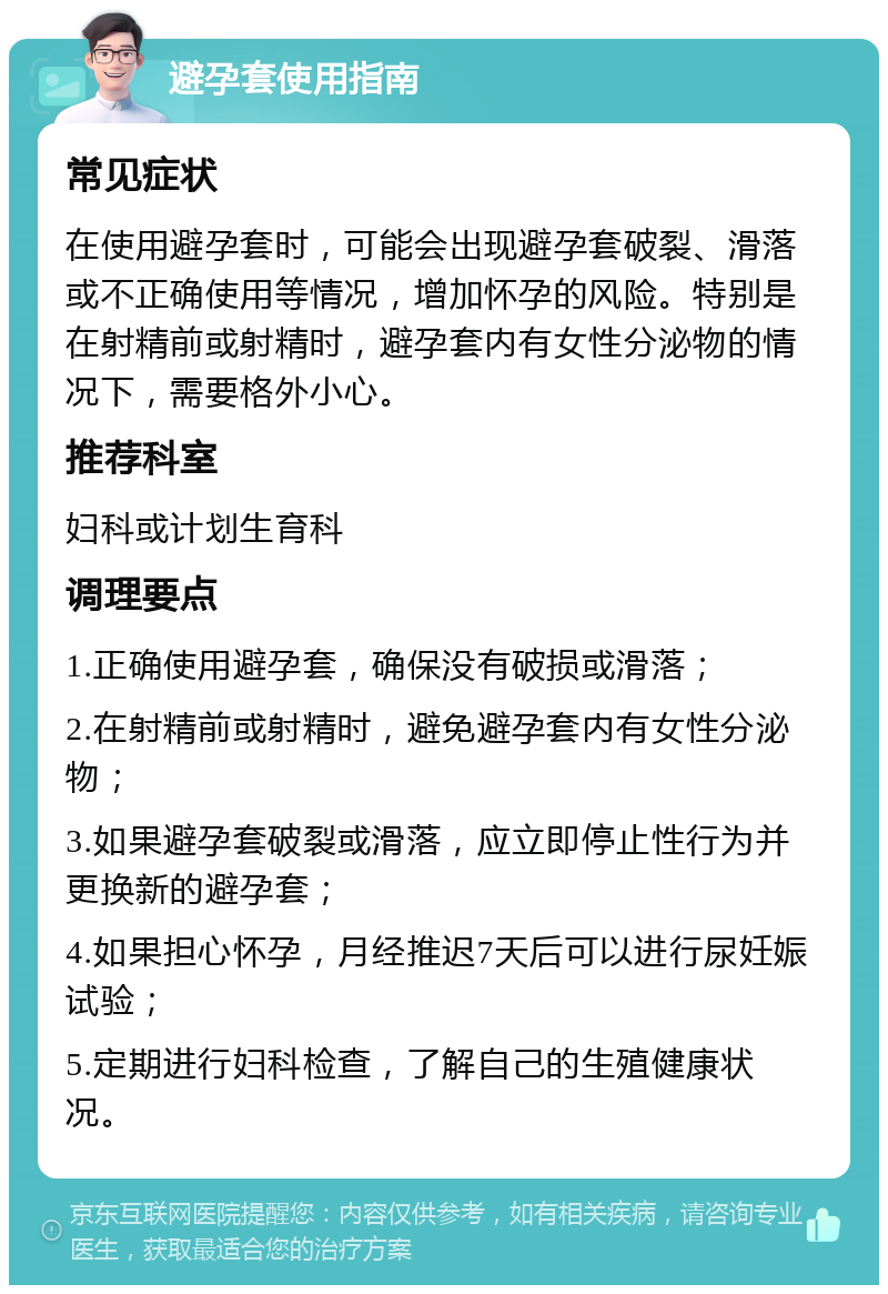 避孕套使用指南 常见症状 在使用避孕套时，可能会出现避孕套破裂、滑落或不正确使用等情况，增加怀孕的风险。特别是在射精前或射精时，避孕套内有女性分泌物的情况下，需要格外小心。 推荐科室 妇科或计划生育科 调理要点 1.正确使用避孕套，确保没有破损或滑落； 2.在射精前或射精时，避免避孕套内有女性分泌物； 3.如果避孕套破裂或滑落，应立即停止性行为并更换新的避孕套； 4.如果担心怀孕，月经推迟7天后可以进行尿妊娠试验； 5.定期进行妇科检查，了解自己的生殖健康状况。