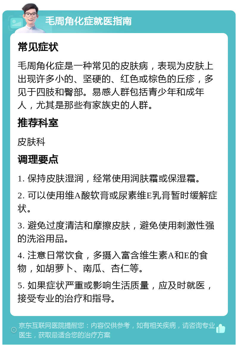 毛周角化症就医指南 常见症状 毛周角化症是一种常见的皮肤病，表现为皮肤上出现许多小的、坚硬的、红色或棕色的丘疹，多见于四肢和臀部。易感人群包括青少年和成年人，尤其是那些有家族史的人群。 推荐科室 皮肤科 调理要点 1. 保持皮肤湿润，经常使用润肤霜或保湿霜。 2. 可以使用维A酸软膏或尿素维E乳膏暂时缓解症状。 3. 避免过度清洁和摩擦皮肤，避免使用刺激性强的洗浴用品。 4. 注意日常饮食，多摄入富含维生素A和E的食物，如胡萝卜、南瓜、杏仁等。 5. 如果症状严重或影响生活质量，应及时就医，接受专业的治疗和指导。