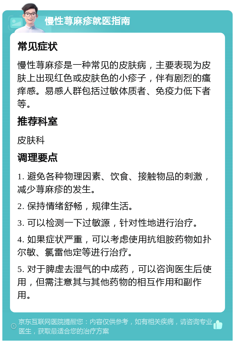 慢性荨麻疹就医指南 常见症状 慢性荨麻疹是一种常见的皮肤病，主要表现为皮肤上出现红色或皮肤色的小疹子，伴有剧烈的瘙痒感。易感人群包括过敏体质者、免疫力低下者等。 推荐科室 皮肤科 调理要点 1. 避免各种物理因素、饮食、接触物品的刺激，减少荨麻疹的发生。 2. 保持情绪舒畅，规律生活。 3. 可以检测一下过敏源，针对性地进行治疗。 4. 如果症状严重，可以考虑使用抗组胺药物如扑尔敏、氯雷他定等进行治疗。 5. 对于脾虚去湿气的中成药，可以咨询医生后使用，但需注意其与其他药物的相互作用和副作用。