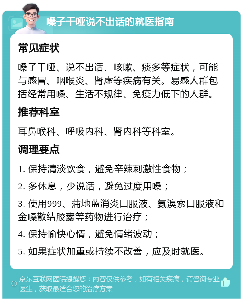 嗓子干哑说不出话的就医指南 常见症状 嗓子干哑、说不出话、咳嗽、痰多等症状，可能与感冒、咽喉炎、肾虚等疾病有关。易感人群包括经常用嗓、生活不规律、免疫力低下的人群。 推荐科室 耳鼻喉科、呼吸内科、肾内科等科室。 调理要点 1. 保持清淡饮食，避免辛辣刺激性食物； 2. 多休息，少说话，避免过度用嗓； 3. 使用999、蒲地蓝消炎口服液、氨溴索口服液和金嗓散结胶囊等药物进行治疗； 4. 保持愉快心情，避免情绪波动； 5. 如果症状加重或持续不改善，应及时就医。