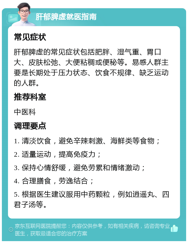 肝郁脾虚就医指南 常见症状 肝郁脾虚的常见症状包括肥胖、湿气重、胃口大、皮肤松弛、大便粘稠或便秘等。易感人群主要是长期处于压力状态、饮食不规律、缺乏运动的人群。 推荐科室 中医科 调理要点 1. 清淡饮食，避免辛辣刺激、海鲜类等食物； 2. 适量运动，提高免疫力； 3. 保持心情舒缓，避免劳累和情绪激动； 4. 合理膳食，劳逸结合； 5. 根据医生建议服用中药颗粒，例如逍遥丸、四君子汤等。