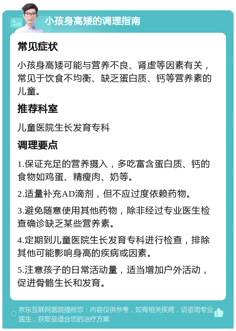 小孩身高矮的调理指南 常见症状 小孩身高矮可能与营养不良、肾虚等因素有关，常见于饮食不均衡、缺乏蛋白质、钙等营养素的儿童。 推荐科室 儿童医院生长发育专科 调理要点 1.保证充足的营养摄入，多吃富含蛋白质、钙的食物如鸡蛋、精瘦肉、奶等。 2.适量补充AD滴剂，但不应过度依赖药物。 3.避免随意使用其他药物，除非经过专业医生检查确诊缺乏某些营养素。 4.定期到儿童医院生长发育专科进行检查，排除其他可能影响身高的疾病或因素。 5.注意孩子的日常活动量，适当增加户外活动，促进骨骼生长和发育。