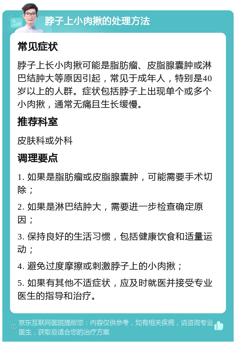 脖子上小肉揪的处理方法 常见症状 脖子上长小肉揪可能是脂肪瘤、皮脂腺囊肿或淋巴结肿大等原因引起，常见于成年人，特别是40岁以上的人群。症状包括脖子上出现单个或多个小肉揪，通常无痛且生长缓慢。 推荐科室 皮肤科或外科 调理要点 1. 如果是脂肪瘤或皮脂腺囊肿，可能需要手术切除； 2. 如果是淋巴结肿大，需要进一步检查确定原因； 3. 保持良好的生活习惯，包括健康饮食和适量运动； 4. 避免过度摩擦或刺激脖子上的小肉揪； 5. 如果有其他不适症状，应及时就医并接受专业医生的指导和治疗。