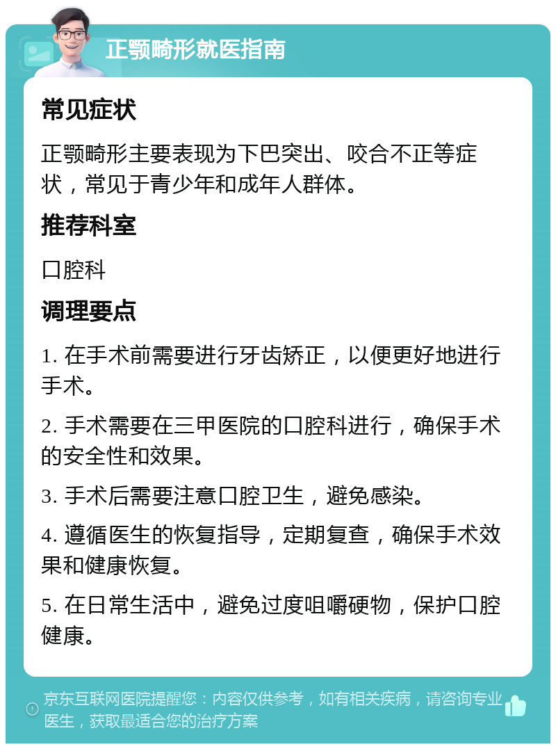 正颚畸形就医指南 常见症状 正颚畸形主要表现为下巴突出、咬合不正等症状，常见于青少年和成年人群体。 推荐科室 口腔科 调理要点 1. 在手术前需要进行牙齿矫正，以便更好地进行手术。 2. 手术需要在三甲医院的口腔科进行，确保手术的安全性和效果。 3. 手术后需要注意口腔卫生，避免感染。 4. 遵循医生的恢复指导，定期复查，确保手术效果和健康恢复。 5. 在日常生活中，避免过度咀嚼硬物，保护口腔健康。