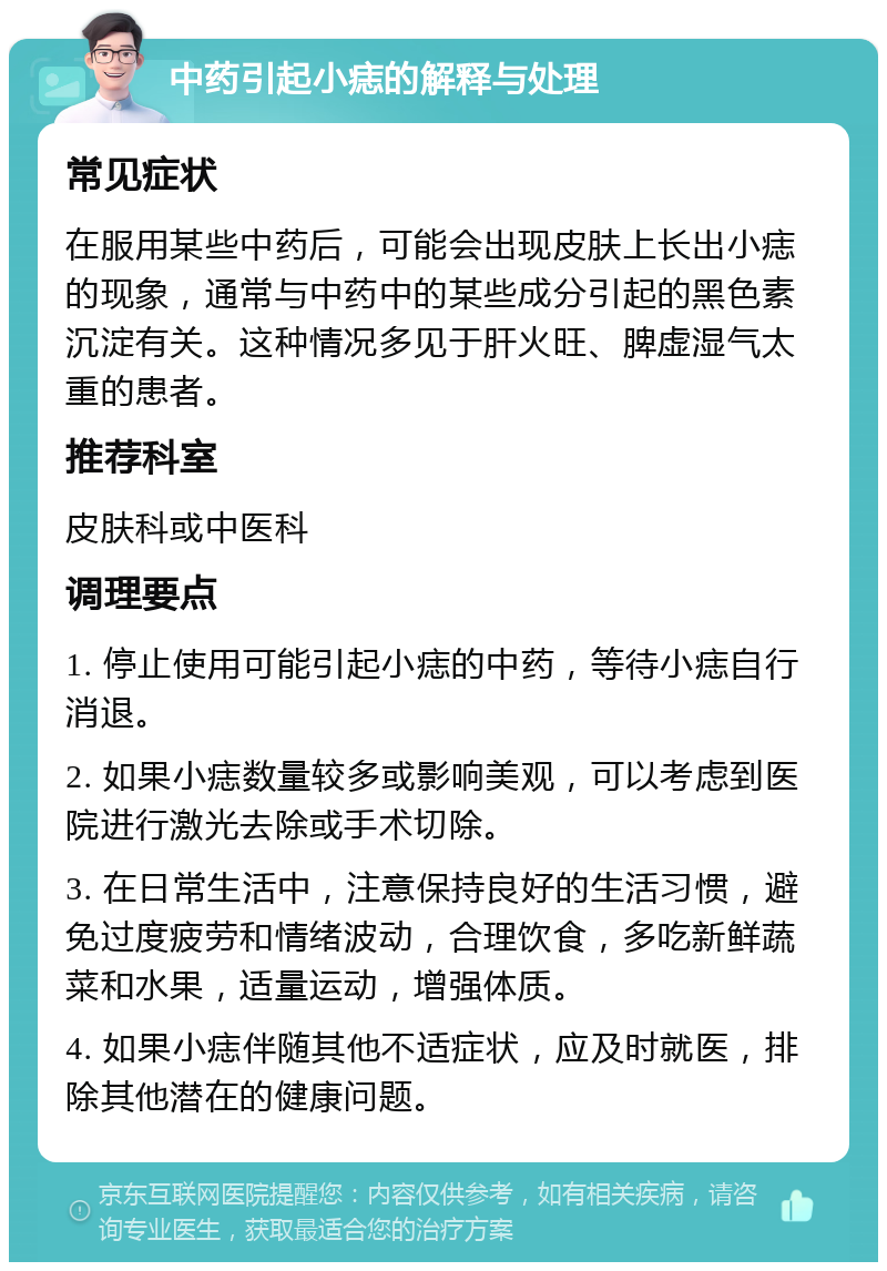 中药引起小痣的解释与处理 常见症状 在服用某些中药后，可能会出现皮肤上长出小痣的现象，通常与中药中的某些成分引起的黑色素沉淀有关。这种情况多见于肝火旺、脾虚湿气太重的患者。 推荐科室 皮肤科或中医科 调理要点 1. 停止使用可能引起小痣的中药，等待小痣自行消退。 2. 如果小痣数量较多或影响美观，可以考虑到医院进行激光去除或手术切除。 3. 在日常生活中，注意保持良好的生活习惯，避免过度疲劳和情绪波动，合理饮食，多吃新鲜蔬菜和水果，适量运动，增强体质。 4. 如果小痣伴随其他不适症状，应及时就医，排除其他潜在的健康问题。