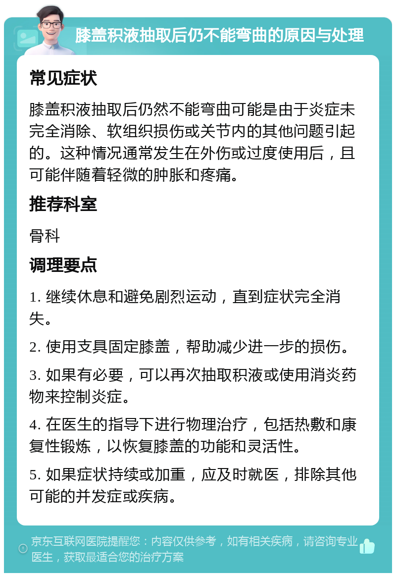 膝盖积液抽取后仍不能弯曲的原因与处理 常见症状 膝盖积液抽取后仍然不能弯曲可能是由于炎症未完全消除、软组织损伤或关节内的其他问题引起的。这种情况通常发生在外伤或过度使用后，且可能伴随着轻微的肿胀和疼痛。 推荐科室 骨科 调理要点 1. 继续休息和避免剧烈运动，直到症状完全消失。 2. 使用支具固定膝盖，帮助减少进一步的损伤。 3. 如果有必要，可以再次抽取积液或使用消炎药物来控制炎症。 4. 在医生的指导下进行物理治疗，包括热敷和康复性锻炼，以恢复膝盖的功能和灵活性。 5. 如果症状持续或加重，应及时就医，排除其他可能的并发症或疾病。