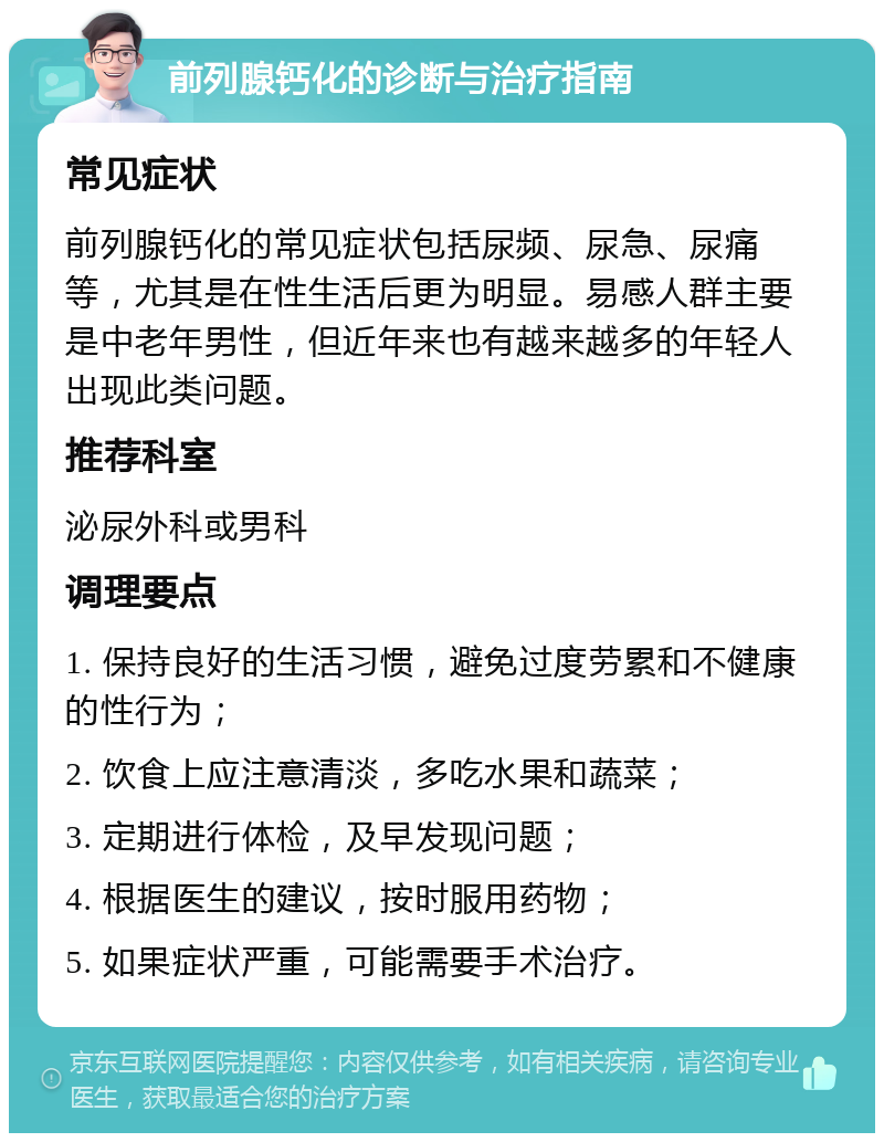 前列腺钙化的诊断与治疗指南 常见症状 前列腺钙化的常见症状包括尿频、尿急、尿痛等，尤其是在性生活后更为明显。易感人群主要是中老年男性，但近年来也有越来越多的年轻人出现此类问题。 推荐科室 泌尿外科或男科 调理要点 1. 保持良好的生活习惯，避免过度劳累和不健康的性行为； 2. 饮食上应注意清淡，多吃水果和蔬菜； 3. 定期进行体检，及早发现问题； 4. 根据医生的建议，按时服用药物； 5. 如果症状严重，可能需要手术治疗。