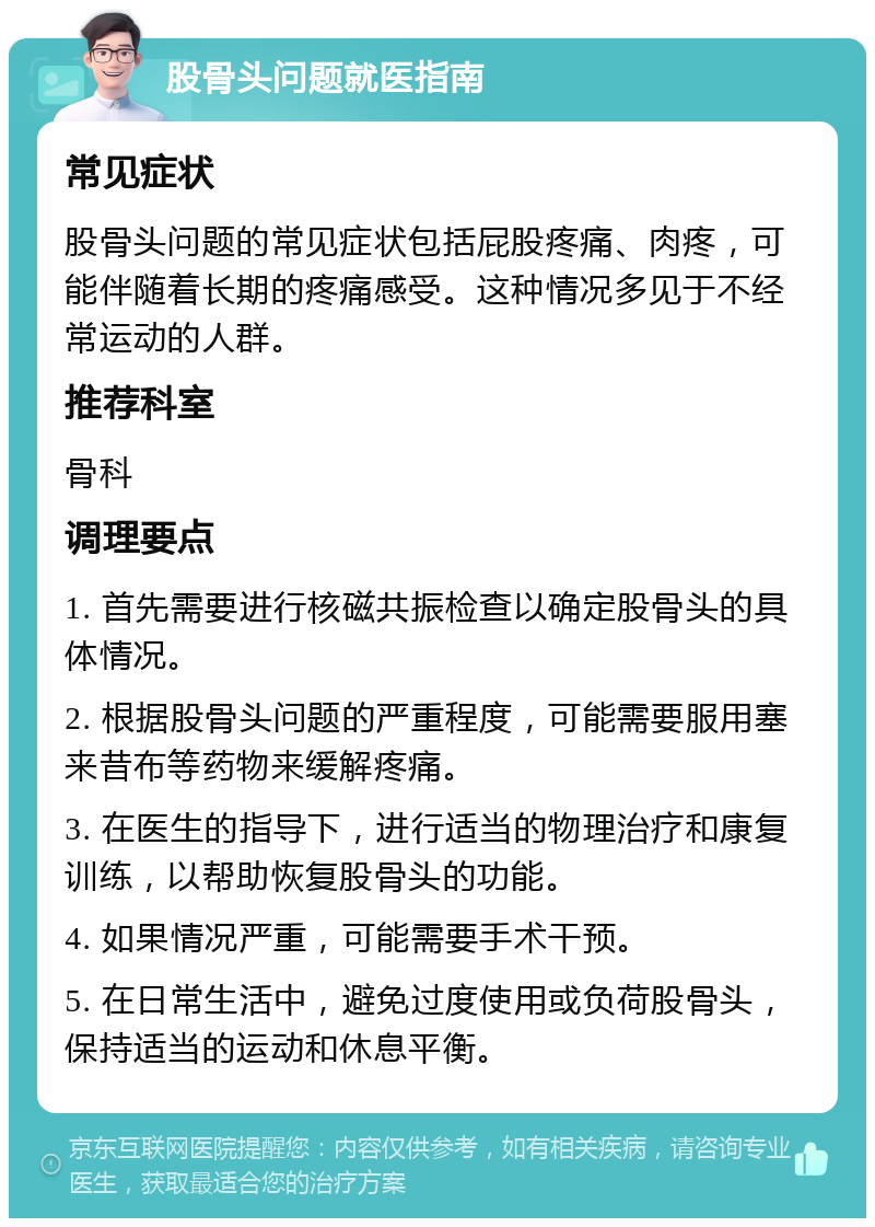 股骨头问题就医指南 常见症状 股骨头问题的常见症状包括屁股疼痛、肉疼，可能伴随着长期的疼痛感受。这种情况多见于不经常运动的人群。 推荐科室 骨科 调理要点 1. 首先需要进行核磁共振检查以确定股骨头的具体情况。 2. 根据股骨头问题的严重程度，可能需要服用塞来昔布等药物来缓解疼痛。 3. 在医生的指导下，进行适当的物理治疗和康复训练，以帮助恢复股骨头的功能。 4. 如果情况严重，可能需要手术干预。 5. 在日常生活中，避免过度使用或负荷股骨头，保持适当的运动和休息平衡。