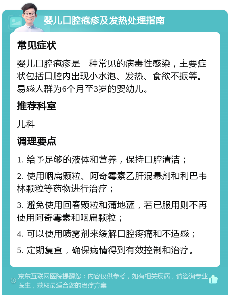 婴儿口腔疱疹及发热处理指南 常见症状 婴儿口腔疱疹是一种常见的病毒性感染，主要症状包括口腔内出现小水泡、发热、食欲不振等。易感人群为6个月至3岁的婴幼儿。 推荐科室 儿科 调理要点 1. 给予足够的液体和营养，保持口腔清洁； 2. 使用咽扁颗粒、阿奇霉素乙肝混悬剂和利巴韦林颗粒等药物进行治疗； 3. 避免使用回春颗粒和蒲地蓝，若已服用则不再使用阿奇霉素和咽扁颗粒； 4. 可以使用喷雾剂来缓解口腔疼痛和不适感； 5. 定期复查，确保病情得到有效控制和治疗。