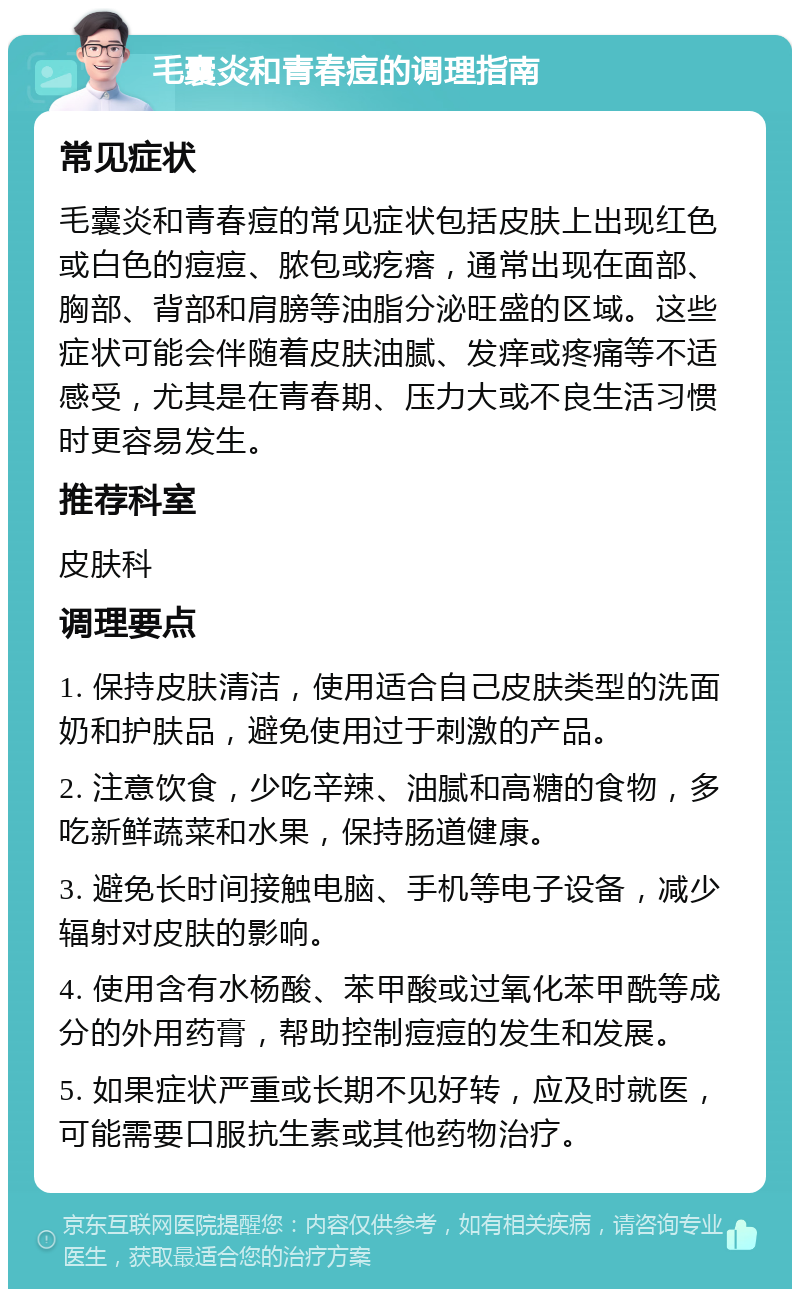 毛囊炎和青春痘的调理指南 常见症状 毛囊炎和青春痘的常见症状包括皮肤上出现红色或白色的痘痘、脓包或疙瘩，通常出现在面部、胸部、背部和肩膀等油脂分泌旺盛的区域。这些症状可能会伴随着皮肤油腻、发痒或疼痛等不适感受，尤其是在青春期、压力大或不良生活习惯时更容易发生。 推荐科室 皮肤科 调理要点 1. 保持皮肤清洁，使用适合自己皮肤类型的洗面奶和护肤品，避免使用过于刺激的产品。 2. 注意饮食，少吃辛辣、油腻和高糖的食物，多吃新鲜蔬菜和水果，保持肠道健康。 3. 避免长时间接触电脑、手机等电子设备，减少辐射对皮肤的影响。 4. 使用含有水杨酸、苯甲酸或过氧化苯甲酰等成分的外用药膏，帮助控制痘痘的发生和发展。 5. 如果症状严重或长期不见好转，应及时就医，可能需要口服抗生素或其他药物治疗。