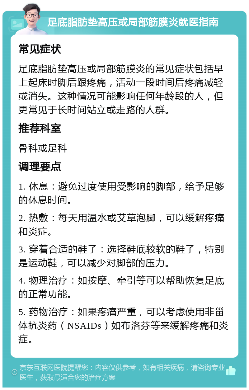 足底脂肪垫高压或局部筋膜炎就医指南 常见症状 足底脂肪垫高压或局部筋膜炎的常见症状包括早上起床时脚后跟疼痛，活动一段时间后疼痛减轻或消失。这种情况可能影响任何年龄段的人，但更常见于长时间站立或走路的人群。 推荐科室 骨科或足科 调理要点 1. 休息：避免过度使用受影响的脚部，给予足够的休息时间。 2. 热敷：每天用温水或艾草泡脚，可以缓解疼痛和炎症。 3. 穿着合适的鞋子：选择鞋底较软的鞋子，特别是运动鞋，可以减少对脚部的压力。 4. 物理治疗：如按摩、牵引等可以帮助恢复足底的正常功能。 5. 药物治疗：如果疼痛严重，可以考虑使用非甾体抗炎药（NSAIDs）如布洛芬等来缓解疼痛和炎症。