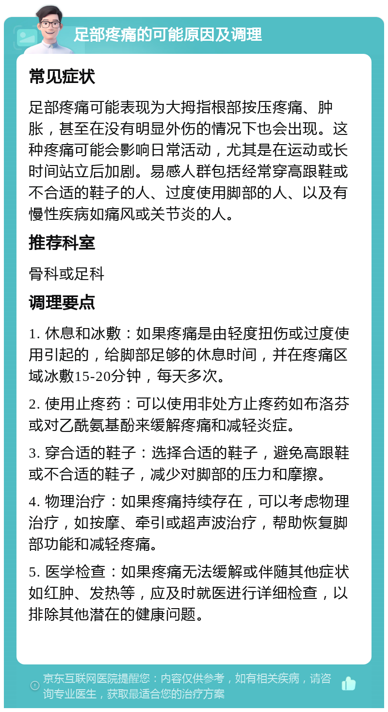 足部疼痛的可能原因及调理 常见症状 足部疼痛可能表现为大拇指根部按压疼痛、肿胀，甚至在没有明显外伤的情况下也会出现。这种疼痛可能会影响日常活动，尤其是在运动或长时间站立后加剧。易感人群包括经常穿高跟鞋或不合适的鞋子的人、过度使用脚部的人、以及有慢性疾病如痛风或关节炎的人。 推荐科室 骨科或足科 调理要点 1. 休息和冰敷：如果疼痛是由轻度扭伤或过度使用引起的，给脚部足够的休息时间，并在疼痛区域冰敷15-20分钟，每天多次。 2. 使用止疼药：可以使用非处方止疼药如布洛芬或对乙酰氨基酚来缓解疼痛和减轻炎症。 3. 穿合适的鞋子：选择合适的鞋子，避免高跟鞋或不合适的鞋子，减少对脚部的压力和摩擦。 4. 物理治疗：如果疼痛持续存在，可以考虑物理治疗，如按摩、牵引或超声波治疗，帮助恢复脚部功能和减轻疼痛。 5. 医学检查：如果疼痛无法缓解或伴随其他症状如红肿、发热等，应及时就医进行详细检查，以排除其他潜在的健康问题。