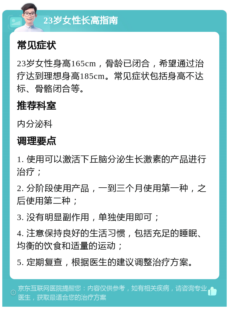 23岁女性长高指南 常见症状 23岁女性身高165cm，骨龄已闭合，希望通过治疗达到理想身高185cm。常见症状包括身高不达标、骨骼闭合等。 推荐科室 内分泌科 调理要点 1. 使用可以激活下丘脑分泌生长激素的产品进行治疗； 2. 分阶段使用产品，一到三个月使用第一种，之后使用第二种； 3. 没有明显副作用，单独使用即可； 4. 注意保持良好的生活习惯，包括充足的睡眠、均衡的饮食和适量的运动； 5. 定期复查，根据医生的建议调整治疗方案。