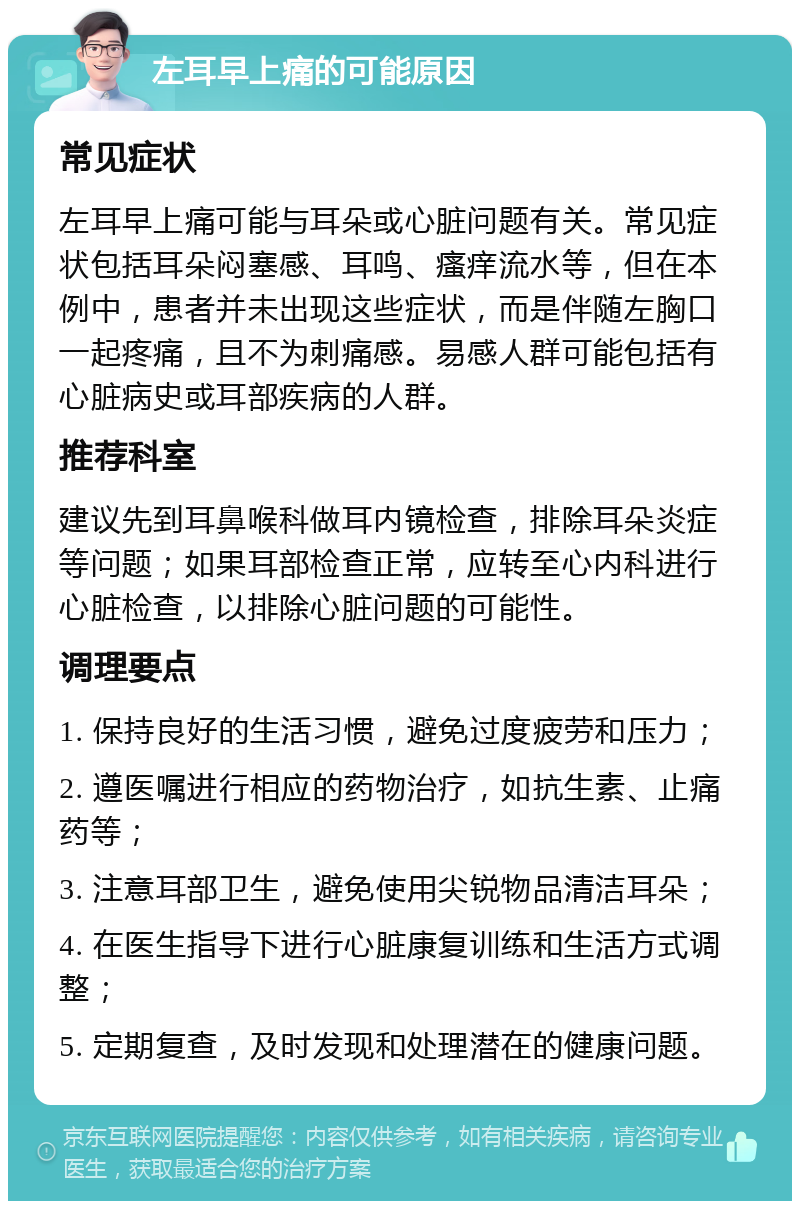 左耳早上痛的可能原因 常见症状 左耳早上痛可能与耳朵或心脏问题有关。常见症状包括耳朵闷塞感、耳鸣、瘙痒流水等，但在本例中，患者并未出现这些症状，而是伴随左胸口一起疼痛，且不为刺痛感。易感人群可能包括有心脏病史或耳部疾病的人群。 推荐科室 建议先到耳鼻喉科做耳内镜检查，排除耳朵炎症等问题；如果耳部检查正常，应转至心内科进行心脏检查，以排除心脏问题的可能性。 调理要点 1. 保持良好的生活习惯，避免过度疲劳和压力； 2. 遵医嘱进行相应的药物治疗，如抗生素、止痛药等； 3. 注意耳部卫生，避免使用尖锐物品清洁耳朵； 4. 在医生指导下进行心脏康复训练和生活方式调整； 5. 定期复查，及时发现和处理潜在的健康问题。