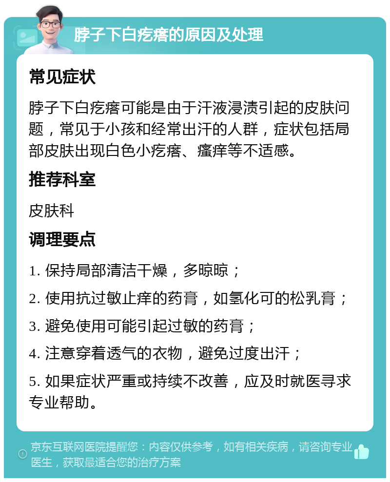 脖子下白疙瘩的原因及处理 常见症状 脖子下白疙瘩可能是由于汗液浸渍引起的皮肤问题，常见于小孩和经常出汗的人群，症状包括局部皮肤出现白色小疙瘩、瘙痒等不适感。 推荐科室 皮肤科 调理要点 1. 保持局部清洁干燥，多晾晾； 2. 使用抗过敏止痒的药膏，如氢化可的松乳膏； 3. 避免使用可能引起过敏的药膏； 4. 注意穿着透气的衣物，避免过度出汗； 5. 如果症状严重或持续不改善，应及时就医寻求专业帮助。