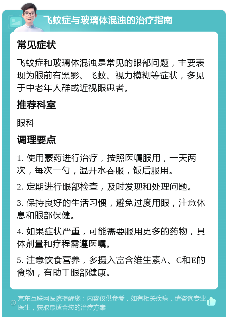 飞蚊症与玻璃体混浊的治疗指南 常见症状 飞蚊症和玻璃体混浊是常见的眼部问题，主要表现为眼前有黑影、飞蚊、视力模糊等症状，多见于中老年人群或近视眼患者。 推荐科室 眼科 调理要点 1. 使用蒙药进行治疗，按照医嘱服用，一天两次，每次一勺，温开水吞服，饭后服用。 2. 定期进行眼部检查，及时发现和处理问题。 3. 保持良好的生活习惯，避免过度用眼，注意休息和眼部保健。 4. 如果症状严重，可能需要服用更多的药物，具体剂量和疗程需遵医嘱。 5. 注意饮食营养，多摄入富含维生素A、C和E的食物，有助于眼部健康。