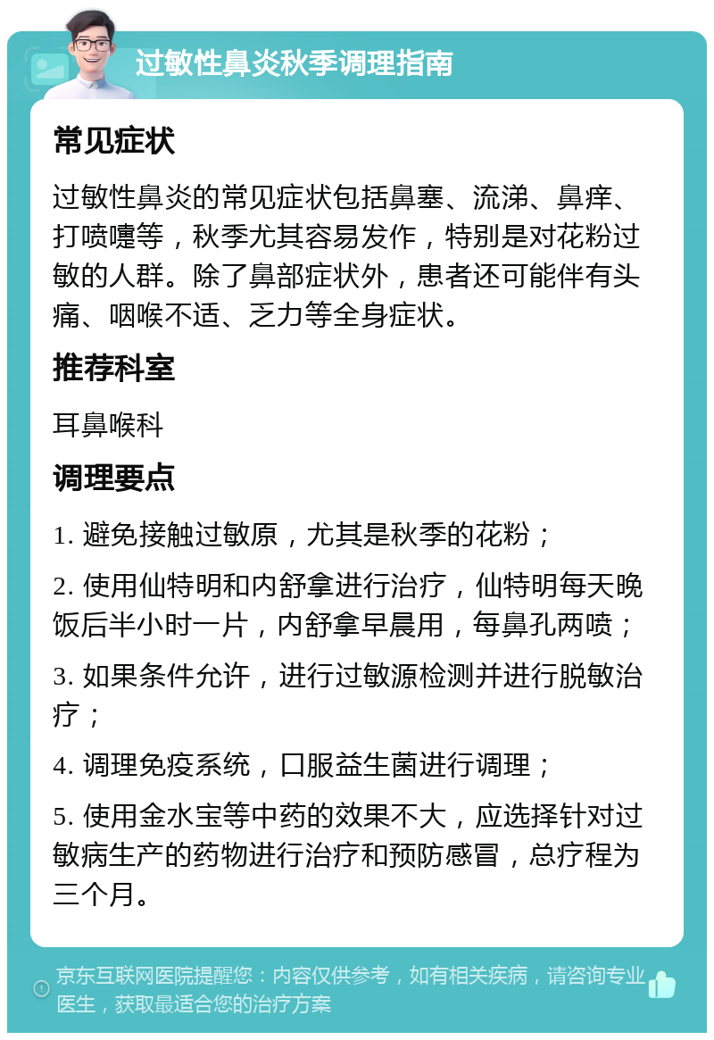 过敏性鼻炎秋季调理指南 常见症状 过敏性鼻炎的常见症状包括鼻塞、流涕、鼻痒、打喷嚏等，秋季尤其容易发作，特别是对花粉过敏的人群。除了鼻部症状外，患者还可能伴有头痛、咽喉不适、乏力等全身症状。 推荐科室 耳鼻喉科 调理要点 1. 避免接触过敏原，尤其是秋季的花粉； 2. 使用仙特明和内舒拿进行治疗，仙特明每天晚饭后半小时一片，内舒拿早晨用，每鼻孔两喷； 3. 如果条件允许，进行过敏源检测并进行脱敏治疗； 4. 调理免疫系统，口服益生菌进行调理； 5. 使用金水宝等中药的效果不大，应选择针对过敏病生产的药物进行治疗和预防感冒，总疗程为三个月。