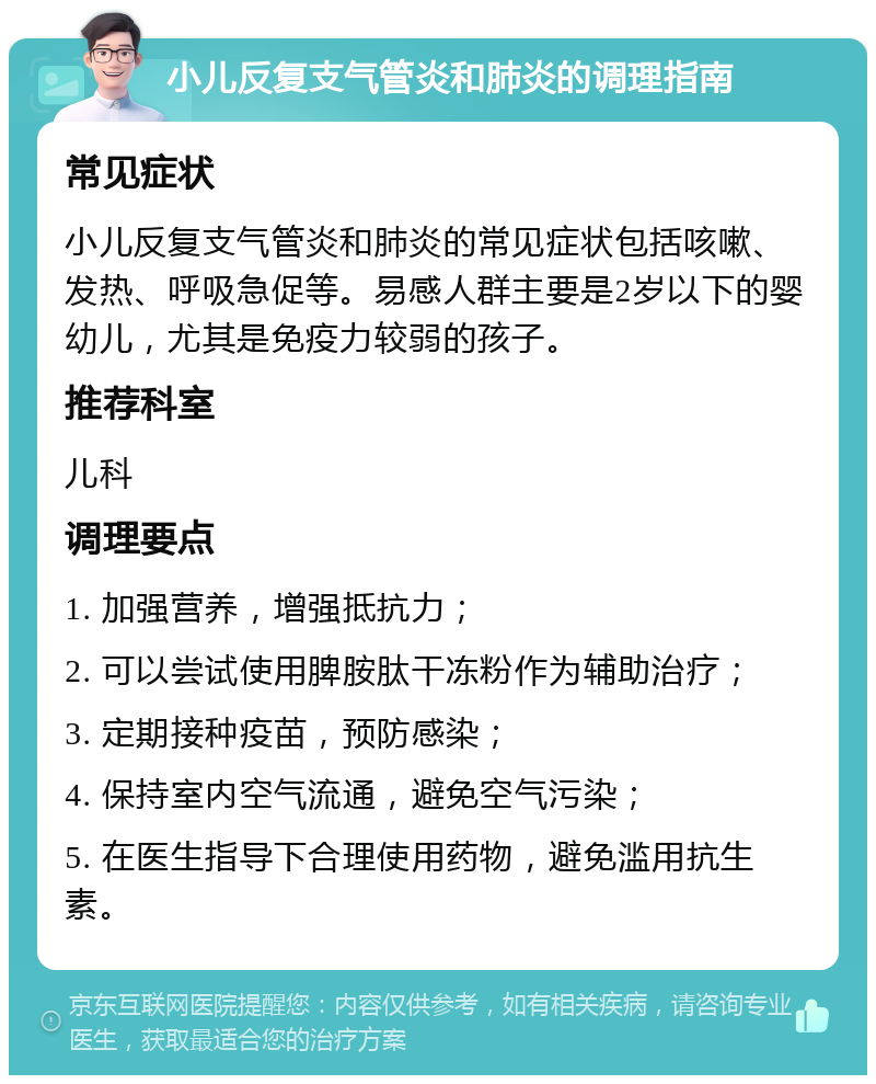 小儿反复支气管炎和肺炎的调理指南 常见症状 小儿反复支气管炎和肺炎的常见症状包括咳嗽、发热、呼吸急促等。易感人群主要是2岁以下的婴幼儿，尤其是免疫力较弱的孩子。 推荐科室 儿科 调理要点 1. 加强营养，增强抵抗力； 2. 可以尝试使用脾胺肽干冻粉作为辅助治疗； 3. 定期接种疫苗，预防感染； 4. 保持室内空气流通，避免空气污染； 5. 在医生指导下合理使用药物，避免滥用抗生素。