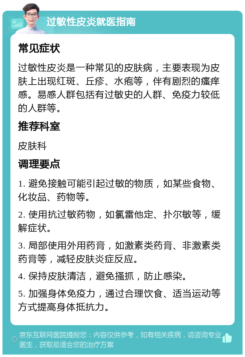 过敏性皮炎就医指南 常见症状 过敏性皮炎是一种常见的皮肤病，主要表现为皮肤上出现红斑、丘疹、水疱等，伴有剧烈的瘙痒感。易感人群包括有过敏史的人群、免疫力较低的人群等。 推荐科室 皮肤科 调理要点 1. 避免接触可能引起过敏的物质，如某些食物、化妆品、药物等。 2. 使用抗过敏药物，如氯雷他定、扑尔敏等，缓解症状。 3. 局部使用外用药膏，如激素类药膏、非激素类药膏等，减轻皮肤炎症反应。 4. 保持皮肤清洁，避免搔抓，防止感染。 5. 加强身体免疫力，通过合理饮食、适当运动等方式提高身体抵抗力。